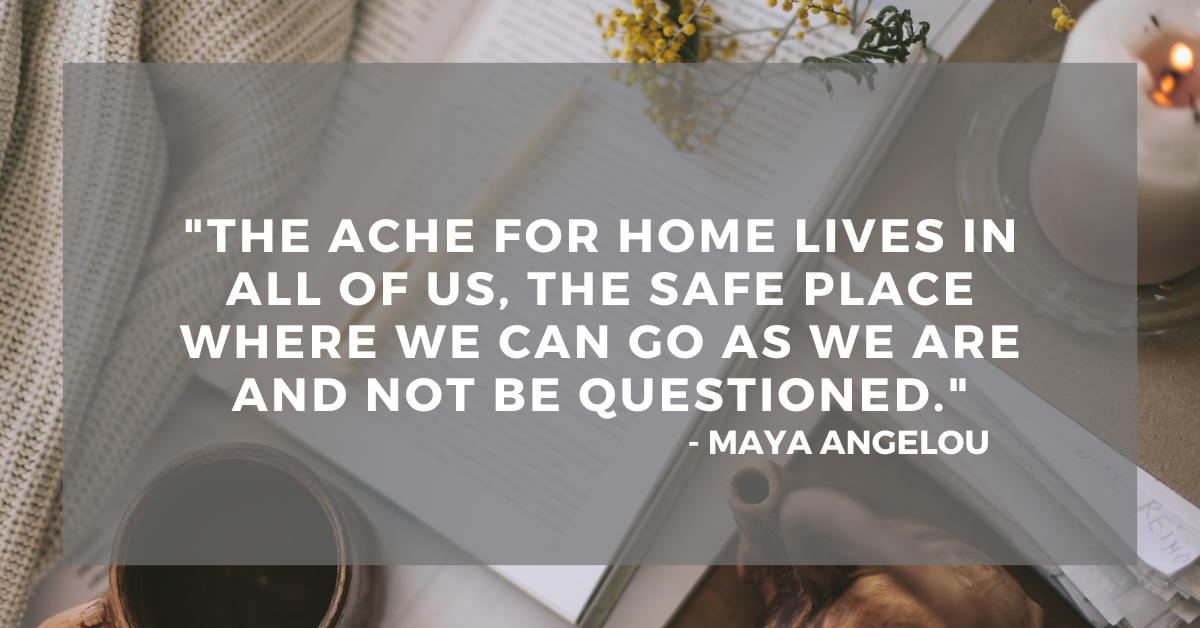 "The ache for home lives in all of us, the safe place where we can go as we are and not be questioned." - Maya Angelou